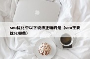 seo优化中以下说法正确的是（seo主要优化哪些）